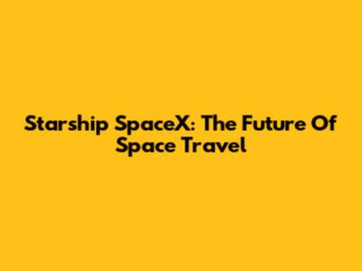 Starship SpaceX: The Future Of Space Travel