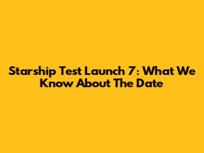 Starship Test Launch 7: What We Know About The Date