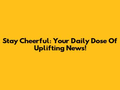 Stay Cheerful: Your Daily Dose Of Uplifting News!