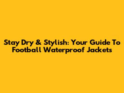 Stay Dry & Stylish: Your Guide To Football Waterproof Jackets