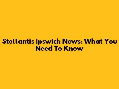 Stellantis Ipswich News: What You Need To Know