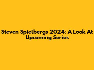 Steven Spielberg's 2024: A Look At Upcoming Series