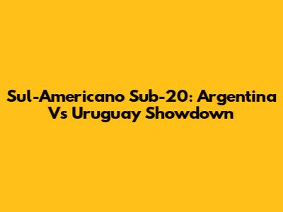 Sul-Americano Sub-20: Argentina Vs Uruguay Showdown
