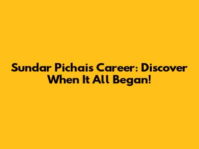 Sundar Pichai's Career: Discover When It All Began!