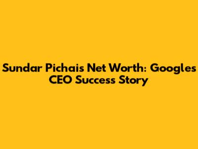 Sundar Pichai's Net Worth: Google's CEO Success Story