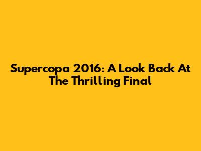 Supercopa 2016: A Look Back At The Thrilling Final