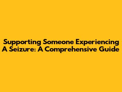 Supporting Someone Experiencing A Seizure: A Comprehensive Guide
