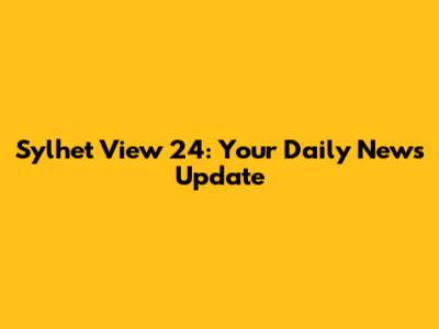 Sylhet View 24: Your Daily News Update