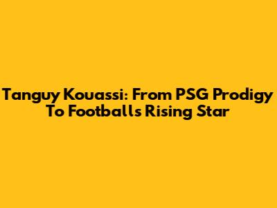Tanguy Kouassi: From PSG Prodigy To Football's Rising Star