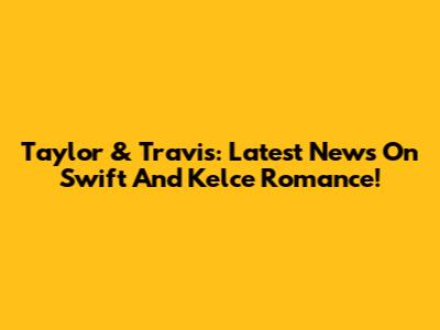 Taylor & Travis: Latest News On Swift And Kelce Romance!