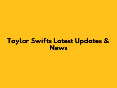 Taylor Swift's Latest Updates & News