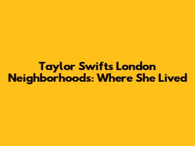 Taylor Swift's London Neighborhoods: Where She Lived