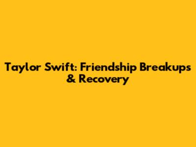 Taylor Swift: Friendship Breakups & Recovery