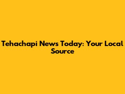 Tehachapi News Today: Your Local Source