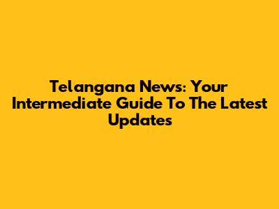Telangana News: Your Intermediate Guide To The Latest Updates