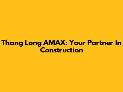 Thang Long AMAX: Your Partner In Construction