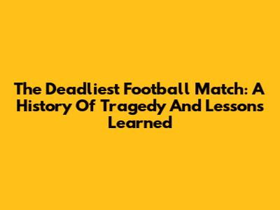 The Deadliest Football Match: A History Of Tragedy And Lessons Learned