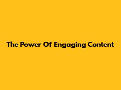 The Power Of Engaging Content