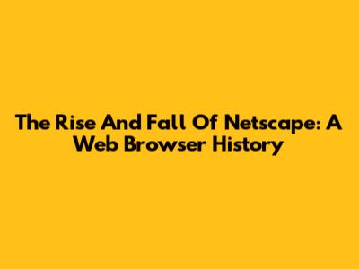 The Rise And Fall Of Netscape: A Web Browser History