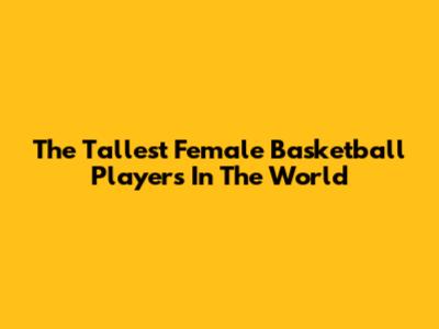 The Tallest Female Basketball Players In The World