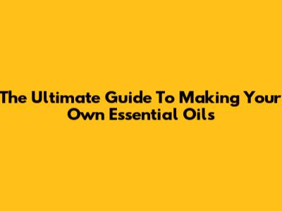 The Ultimate Guide To Making Your Own Essential Oils