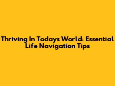 Thriving In Today's World: Essential Life Navigation Tips