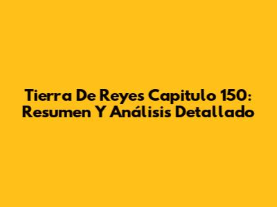 Tierra De Reyes Capitulo 150: Resumen Y Análisis Detallado
