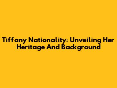 Tiffany Nationality: Unveiling Her Heritage And Background