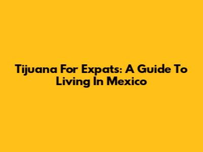 Tijuana For Expats: A Guide To Living In Mexico