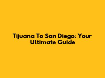 Tijuana To San Diego: Your Ultimate Guide