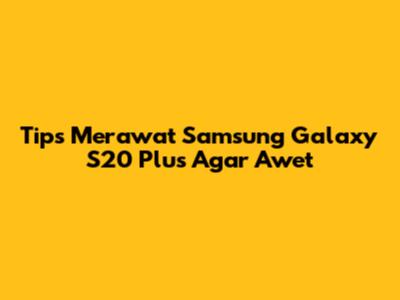 Tips Merawat Samsung Galaxy S20 Plus Agar Awet