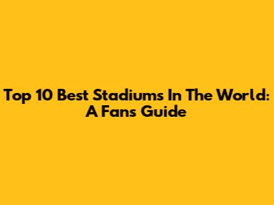 Top 10 Best Stadiums In The World: A Fan's Guide