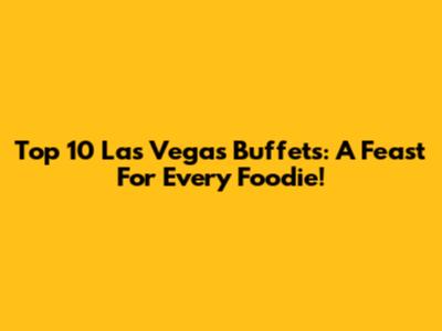 Top 10 Las Vegas Buffets: A Feast For Every Foodie!