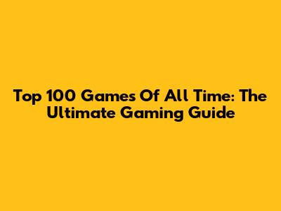 Top 100 Games Of All Time: The Ultimate Gaming Guide