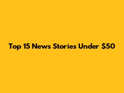 Top 15 News Stories Under $50