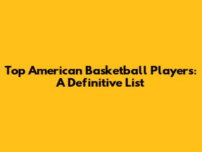 Top American Basketball Players: A Definitive List
