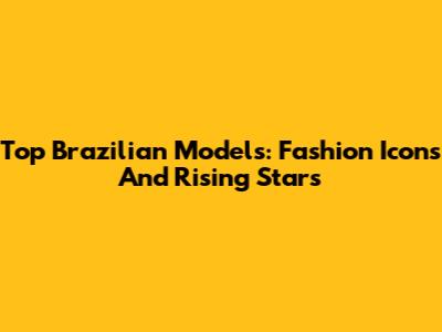 Top Brazilian Models: Fashion Icons And Rising Stars