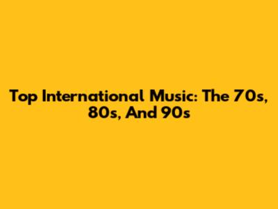 Top International Music: The 70s, 80s, And 90s