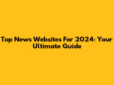 Top News Websites For 2024: Your Ultimate Guide