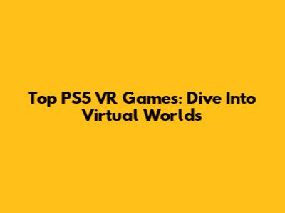 Top PS5 VR Games: Dive Into Virtual Worlds