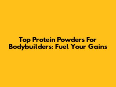 Top Protein Powders For Bodybuilders: Fuel Your Gains