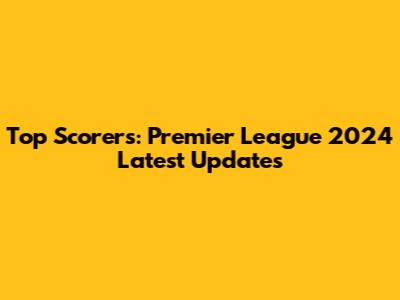 Top Scorers: Premier League 2024 Latest Updates