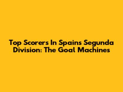 Top Scorers In Spain's Segunda Division: The Goal Machines