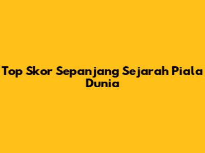 Top Skor Sepanjang Sejarah Piala Dunia