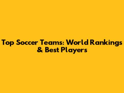 Top Soccer Teams: World Rankings & Best Players