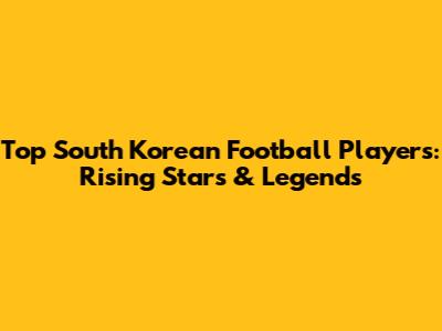 Top South Korean Football Players: Rising Stars & Legends