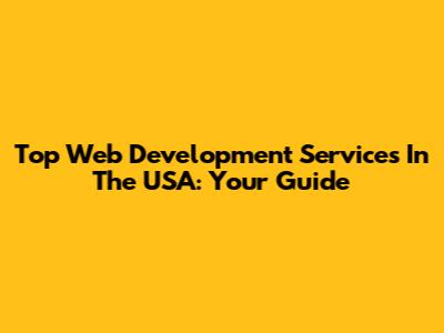 Top Web Development Services In The USA: Your Guide
