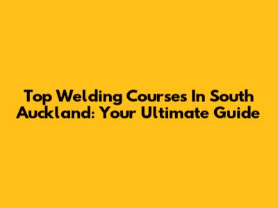Top Welding Courses In South Auckland: Your Ultimate Guide