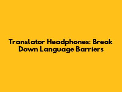 Translator Headphones: Break Down Language Barriers