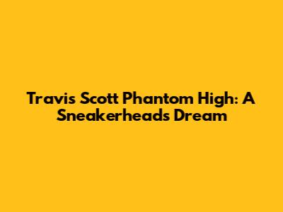 Travis Scott Phantom High: A Sneakerhead's Dream
